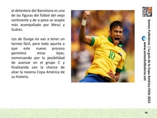 46
SomosFutboleros|LaguíadelaCopaAméricaChile2015
www.somosfutboleros.net
el delantero del Barcelona es una
de las figuras del fútbol del viejo
continente y de a poco se acopla
más acompañado por Messi y
Suárez.
Los de Dunga no van a tener un
torneo fácil, pero todo apunta a
que este nuevo proceso
permitirá mirar lejos,
comenzando por la posibilidad
de avanzar en el grupo C y
finalizando con la chance de
alzar la novena Copa América de
su historia.
 