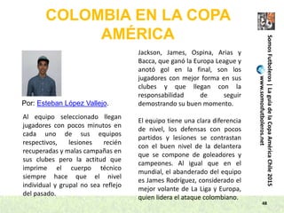 48
SomosFutboleros|LaguíadelaCopaAméricaChile2015
www.somosfutboleros.net
COLOMBIA EN LA COPA
AMÉRICA
Por: Esteban López Vallejo.
Al equipo seleccionado llegan
jugadores con pocos minutos en
cada uno de sus equipos
respectivos, lesiones recién
recuperadas y malas campañas en
sus clubes pero la actitud que
imprime el cuerpo técnico
siempre hace que el nivel
individual y grupal no sea reflejo
del pasado.
Jackson, James, Ospina, Arias y
Bacca, que ganó la Europa League y
anotó gol en la final, son los
jugadores con mejor forma en sus
clubes y que llegan con la
responsabilidad de seguir
demostrando su buen momento.
El equipo tiene una clara diferencia
de nivel, los defensas con pocos
partidos y lesiones se contrastan
con el buen nivel de la delantera
que se compone de goleadores y
campeones. Al igual que en el
mundial, el abanderado del equipo
es James Rodríguez, considerado el
mejor volante de La Liga y Europa,
quien lidera el ataque colombiano.
 