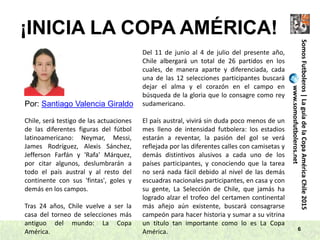 ¡INICIA LA COPA AMÉRICA!
6
SomosFutboleros|LaguíadelaCopaAméricaChile2015
www.somosfutboleros.net
Por: Santiago Valencia Giraldo
Chile, será testigo de las actuaciones
de las diferentes figuras del fútbol
latinoamericano: Neymar, Messi,
James Rodríguez, Alexis Sánchez,
Jefferson Farfán y 'Rafa' Márquez,
por citar algunos, deslumbrarán a
todo el país austral y al resto del
continente con sus 'fintas', goles y
demás en los campos.
Tras 24 años, Chile vuelve a ser la
casa del torneo de selecciones más
antiguo del mundo: La Copa
América.
Del 11 de junio al 4 de julio del presente año,
Chile albergará un total de 26 partidos en los
cuales, de manera aparte y diferenciada, cada
una de las 12 selecciones participantes buscará
dejar el alma y el corazón en el campo en
búsqueda de la gloria que lo consagre como rey
sudamericano.
El país austral, vivirá sin duda poco menos de un
mes lleno de intensidad futbolera: los estadios
estarán a reventar, la pasión del gol se verá
reflejada por las diferentes calles con camisetas y
demás distintivos alusivos a cada uno de los
países participantes, y conociendo que la tarea
no será nada fácil debido al nivel de las demás
escuadras nacionales participantes, en casa y con
su gente, La Selección de Chile, que jamás ha
logrado alzar el trofeo del certamen continental
más añejo aún existente, buscará consagrarse
campeón para hacer historia y sumar a su vitrina
un título tan importante como lo es La Copa
América.
 
