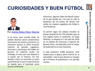 8
SomosFutboleros|LaguíadelaCopaAméricaChile2015
www.somosfutboleros.net
CURIOSIDADES Y BUEN FÚTBOL
Por: Andrés Mateo Pérez Taborda.
A mi corta, pero nutrida edad, he
podido observar pocos campeonatos
americanos de manera consciente. Lo
menciono porque es difícil escuchar
historias de grandes jugadores,
directivos y personajes del fútbol en
general, sin haberlos vivido. Sin
embargo, el amor por este deporte y
la pasión por la historia, me han
llevado a hacer un recorrido un tanto
superficial por lo que la Copa América
ha dejado para el balompié como
torneo continental.
Asimismo, algunos datos brindarán bases
de lo que puede ser, y lo que ha sido la
presencia de los países de donde han
salido los mejores jugadores de fútbol a
nivel histórico.
En primer lugar, los cotejos iniciales: el
primer partido de los 725 partidos que se
han jugado hasta el momento, en Copa
América, se disputó el 2 de julio de 1916
en el estadio de Gimnasia y Esgrima de
Buenos Aires, considerado como el mejor
de Sudamérica en ese momento.
A este asistieron 3.000 personas, cifra
amplia para la época, pero mínima en la
actualidad –casi lo que llevaría un equipo
de la Primera B colombiana a un partido
común-.
 