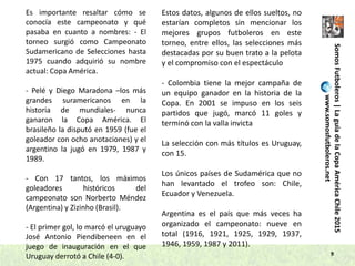 9
SomosFutboleros|LaguíadelaCopaAméricaChile2015
www.somosfutboleros.net
Es importante resaltar cómo se
conocía este campeonato y qué
pasaba en cuanto a nombres: - El
torneo surgió como Campeonato
Sudamericano de Selecciones hasta
1975 cuando adquirió su nombre
actual: Copa América.
- Pelé y Diego Maradona –los más
grandes suramericanos en la
historia de mundiales- nunca
ganaron la Copa América. El
brasileño la disputó en 1959 (fue el
goleador con ocho anotaciones) y el
argentino la jugó en 1979, 1987 y
1989.
- Con 17 tantos, los máximos
goleadores históricos del
campeonato son Norberto Méndez
(Argentina) y Zizinho (Brasil).
- El primer gol, lo marcó el uruguayo
José Antonio Piendibeneen en el
juego de inauguración en el que
Uruguay derrotó a Chile (4-0).
Estos datos, algunos de ellos sueltos, no
estarían completos sin mencionar los
mejores grupos futboleros en este
torneo, entre ellos, las selecciones más
destacadas por su buen trato a la pelota
y el compromiso con el espectáculo
- Colombia tiene la mejor campaña de
un equipo ganador en la historia de la
Copa. En 2001 se impuso en los seis
partidos que jugó, marcó 11 goles y
terminó con la valla invicta
La selección con más títulos es Uruguay,
con 15.
Los únicos países de Sudamérica que no
han levantado el trofeo son: Chile,
Ecuador y Venezuela.
Argentina es el país que más veces ha
organizado el campeonato: nueve en
total (1916, 1921, 1925, 1929, 1937,
1946, 1959, 1987 y 2011).
 