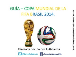 GUÍA – COPA MUNDIAL DE LA
FIFA BRASIL 2014.
Realizada por: Somos Futboleros
@SomosFutboleroz /SomosFutbolerosWeb
SomosFutboleros|LaguíadelMundialBrasil2014.
 