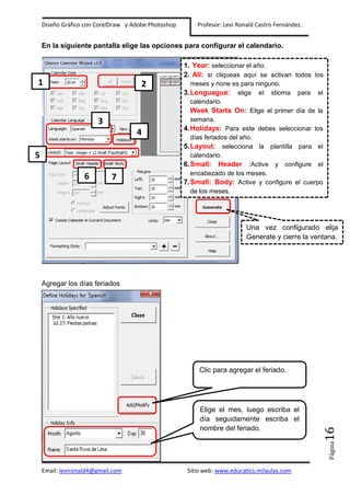 Diseño Gráfico con CorelDraw y Adobe Photoshop

Profesor: Levi Ronald Castro Fernández.

En la siguiente pantalla elige las opciones para configurar el calendario.
1. Year: seleccionar el año.
2. All: si cliqueas aquí se activan todos los

1

2

3
4

5
6

7

meses y none es para ninguno.
3.Lenguague: elige el idioma para el
calendario.
Week Starts On: Elige el primer día de la
semana.
4.Holidays: Para este debes seleccionar los
días feriados del año.
5.Layout: selecciona la plantilla para el
calendario.
6.Small: Header :Active y configure el
encabezado de los meses.
7.Small: Body: Active y configure el cuerpo
de los meses.

Una vez configurado elija
Generate y cierre la ventana.

Agregar los días feriados

Página

Elige el mes, luego escriba el
día seguidamente escriba el
nombre del feriado.

16

Clic para agregar el feriado.

Email: levironald4@gmail.com

Sitio web: www.educatics.milaulas.com

 