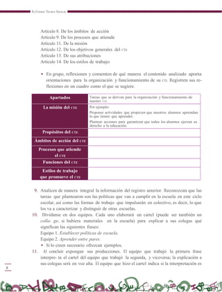 8
EL CONSEJO TÉCNICO ESCOLAR
Artículo 8. De los ámbitos de acción
Artículo 9. De los procesos que atiende
Artículo 11. De la misión
Artículo 12. De los objetivos generales del CTE
Artículo 13. De sus atribuciones
Artículo 14. De los estilos de trabajo
• En grupo, reflexionen y comenten de qué manera el contenido analizado aporta
orientaciones para la organización y funcionamiento de su CTE. Registren sus re-
flexiones en un cuadro como el que se sugiere.
Apartados Tareas que se derivan para la organización y funcionamiento de
nuestro CTE.
La misión del CTE Por ejemplo:
Proponer actividades que propicien que nuestros alumnos aprendan
lo que tienen que aprender.
Plantear acciones para garantizar que todos los alumnos ejerzan su
derecho a la educación.
Propósitos del CTE
Ámbitos de acción del CTE
Procesos que atiende
el CTE
Funciones del CTE
Estilos de trabajo
que promueve el CTE
9. Analicen de manera integral la información del registro anterior. Reconozcan que las
tareas que plantearon son las políticas que van a cumplir en la escuela en este ciclo
escolar, así como las formas de trabajo que impulsarán en colectivo, es decir, lo que
los va a caracterizar y distinguir de otras escuelas.
10. Divídanse en dos equipos. Cada uno elaborará un cartel (puede ser también un
colla- ge, si hubiera materiales en la escuela) para explicar a sus colegas qué
significan las siguientes frases:
Equipo 1. Establecer políticas de escuela.
Equipo 2. Aprender entre pares.
• Si lo creen necesario ofrezcan ejemplos.
11. Al concluir expongan sus producciones. El equipo que trabajó la primera frase
interpre- ta el cartel del equipo que trabajó la segunda, y viceversa; la explicación a
sus colegas será en voz alta. El equipo que hizo el cartel indica si la interpretación es
 