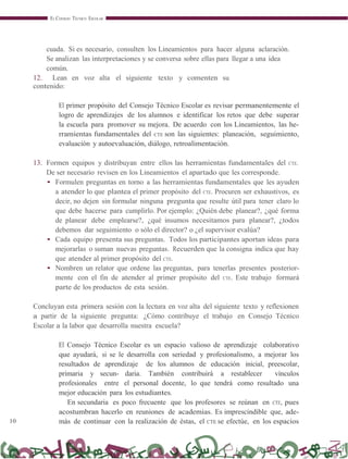 10
EL CONSEJO TÉCNICO ESCOLAR
cuada. Si es necesario, consulten los Lineamientos para hacer alguna aclaración.
Se analizan las interpretaciones y se conversa sobre ellas para llegar a una idea
común.
12. Lean en voz alta el siguiente texto y comenten su
contenido:
El primer propósito del Consejo Técnico Escolar es revisar permanentemente el
logro de aprendizajes de los alumnos e identificar los retos que debe superar
la escuela para promover su mejora. De acuerdo con los Lineamientos, las he-
rramientas fundamentales del CTE son las siguientes: planeación, seguimiento,
evaluación y autoevaluación, diálogo, retroalimentación.
13. Formen equipos y distribuyan entre ellos las herramientas fundamentales del CTE.
De ser necesario revisen en los Lineamientos el apartado que les corresponde.
• Formulen preguntas en torno a las herramientas fundamentales que les ayuden
a atender lo que plantea el primer propósito del CTE. Procuren ser exhaustivos, es
decir, no dejen sin formular ninguna pregunta que resulte útil para tener claro lo
que debe hacerse para cumplirlo. Por ejemplo: ¿Quién debe planear?, ¿qué forma
de planear debe emplearse?, ¿qué insumos necesitamos para planear?, ¿todos
debemos dar seguimiento o sólo el director? o ¿el supervisor evalúa?
• Cada equipo presenta sus preguntas. Todos los participantes aportan ideas para
mejorarlas o suman nuevas preguntas. Recuerden que la consigna indica que hay
que atender al primer propósito del CTE.
• Nombren un relator que ordene las preguntas, para tenerlas presentes posterior-
mente con el fin de atender al primer propósito del CTE. Este trabajo formará
parte de los productos de esta sesión.
Concluyan esta primera sesión con la lectura en voz alta del siguiente texto y reflexionen
a partir de la siguiente pregunta: ¿Cómo contribuye el trabajo en Consejo Técnico
Escolar a la labor que desarrolla nuestra escuela?
El Consejo Técnico Escolar es un espacio valioso de aprendizaje colaborativo
que ayudará, si se le desarrolla con seriedad y profesionalismo, a mejorar los
resultados de aprendizaje de los alumnos de educación inicial, preescolar,
primaria y secun- daria. También contribuirá a restablecer vínculos
profesionales entre el personal docente, lo que tendrá como resultado una
mejor educación para los estudiantes.
En secundaria es poco frecuente que los profesores se reúnan en CTE, pues
acostumbran hacerlo en reuniones de academias. Es imprescindible que, ade-
más de continuar con la realización de éstas, el CTE se efectúe, en los espacios
 