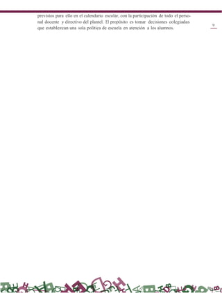previstos para ello en el calendario escolar, con la participación de todo el perso-
nal docente y directivo del plantel. El propósito es tomar decisiones colegiadas
que establezcan una sola política de escuela en atención a los alumnos.
9
 