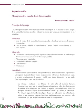 12
EL CONSEJO TÉCNICO ESCOLAR
Segunda sesión
Mejorar nuestra escuela desde los cimientos.
Tiempo estimado: 4 horas
Propósito de la sesión
Los participantes deben revisar en qué medida se cumplen en su escuela los ocho rasgos
de la normalidad mínima escolar e indagar las causas por las cuales no se cumplen en su
totalidad.
Productos
• Lista de rasgos de la normalidad mínima escolar a fortalecer en su escuela en este
ciclo escolar.
• Lista de temas a abordar en las sesiones de Consejo Técnico Escolar durante el
ciclo escolar.
Materiales
• Documento Lineamientos para la organización y el funcionamiento de los Consejos
Técnicos Escolares de Educación Básica (SEP, 2013)
• Pliegos de papel o cartulina
• Hojas tamaño carta o tarjetas
• Cinta adhesiva
• Plumones
Actividades
1. Inicien la sesión con la lectura del siguiente texto. Destaquen lo más significativo
y recuperen mediante frases cortas los puntos más relevantes. Escríbanlas en hojas
o tarjetas y colóquenlas de manera visible para todos. Comenten lo que cada
frase significa para cada uno de ustedes.
La reforma realizada en febrero de este año al Artículo Tercero
Constitucional prevé que la educación que se imparta en todos los planteles sea
de calidad. Una educación de calidad es aquella que cumple con todos los
preceptos estableci- dos en el Artículo Tercero y en la Ley General de Educación.
Por ello, un requisito fundamental para lograr esa educación de calidad para
todos, es que nuestras escuelas funcionen debidamente en sus aspectos más
elementales. ¿A qué as- pectos nos referimos? A los siguientes:
 