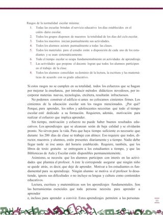 Rasgos de la normalidad escolar mínima:
1. Todas las escuelas brindan el servicio educativo los días establecidos en el
calen- dario escolar.
2. Todos los grupos disponen de maestros la totalidad de los días del ciclo escolar.
3. Todos los maestros inician puntualmente sus actividades.
4. Todos los alumnos asisten puntualmente a todas las clases.
5. Todos los materiales para el estudio están a disposición de cada uno de los estu-
diantes y se usan sistemáticamente.
6. Todo el tiempo escolar se ocupa fundamentalmente en actividades de aprendizaje.
7. Las actividades que propone el docente logran que todos los alumnos participen
en el trabajo de la clase.
8. Todos los alumnos consolidan su dominio de la lectura, la escritura y las matemá-
ticas de acuerdo con su grado educativo.
Si estos rasgos no se cumplen en su totalidad, todos los esfuerzos que se hagan
por mejorar la enseñanza, por introducir métodos didácticos novedosos, por in-
corporar materias nuevas, tecnologías, etcétera, resultarán infructuosos.
No podemos construir el edificio si antes no colocamos cimientos firmes. Los
cimientos de la educación escolar son los rasgos mencionados. ¿Por qué?
Porque, para aprender, los niños y adolescentes necesitan que todo el tiempo
escolar esté dedicado a su formación. Requieren, además, motivación para
realizar el esfuerzo que implica aprender.
Sin tiempo, motivación y esfuerzo no puede haber buenos resultados edu-
cativos. Los aprendizajes que se alcanzan serán de baja calidad y se olvidarán
pronto. No sirven para la vida. Para que haya tiempo suficiente es necesario que
durante los 200 días de clase se trabaje con ahínco. Eso requiere que todos, di-
rector, maestros y alumnos, estén presentes diariamente y a tiempo. Nadie debe
llegar tarde ni irse antes del horario establecido. Requiere, también, que los
libros de texto gratuito se entreguen a los estudiantes a tiempo, y que las
Bibliotecas de Aula y Escolar estén disponibles permanentemente.
Asimismo, se necesita que los alumnos participen con interés en las activi-
dades que plantea el profesor. A éste le corresponde asegurar que ningún niño
se quede atrás, es decir, que deje de aprender. Motivar a los estudiantes es fun-
damental para su aprendizaje. Ningún alumno se motiva si el profesor lo desa-
tiende, ignora sus dificultades o no incluye su lengua y cultura como contenidos
educativos.
Lectura, escritura y matemáticas son los aprendizajes fundamentales. Son
las herramientas esenciales que toda persona necesita para aprender a
aprender
e, incluso, para aprender a convivir. Estos aprendizajes permiten a las personas
11
 