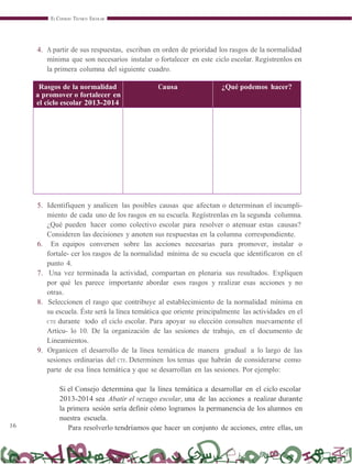 16
EL CONSEJO TÉCNICO ESCOLAR
4. A partir de sus respuestas, escriban en orden de prioridad los rasgos de la normalidad
mínima que son necesarios instalar o fortalecer en este ciclo escolar. Regístrenlos en
la primera columna del siguiente cuadro.
Rasgos de la normalidad
a promover o fortalecer en
el ciclo escolar 2013-2014
Causa ¿Qué podemos hacer?
5. Identifiquen y analicen las posibles causas que afectan o determinan el incumpli-
miento de cada uno de los rasgos en su escuela. Regístrenlas en la segunda columna.
¿Qué pueden hacer como colectivo escolar para resolver o atenuar estas causas?
Consideren las decisiones y anoten sus respuestas en la columna correspondiente.
6. En equipos conversen sobre las acciones necesarias para promover, instalar o
fortale- cer los rasgos de la normalidad mínima de su escuela que identificaron en el
punto 4.
7. Una vez terminada la actividad, compartan en plenaria sus resultados. Expliquen
por qué les parece importante abordar esos rasgos y realizar esas acciones y no
otras.
8. Seleccionen el rasgo que contribuye al establecimiento de la normalidad mínima en
su escuela. Éste será la línea temática que oriente principalmente las actividades en el
CTE durante todo el ciclo escolar. Para apoyar su elección consulten nuevamente el
Artícu- lo 10. De la organización de las sesiones de trabajo, en el documento de
Lineamientos.
9. Organicen el desarrollo de la línea temática de manera gradual a lo largo de las
sesiones ordinarias del CTE. Determinen los temas que habrán de considerarse como
parte de esa línea temática y que se desarrollan en las sesiones. Por ejemplo:
Si el Consejo determina que la línea temática a desarrollar en el ciclo escolar
2013-2014 sea Abatir el rezago escolar, una de las acciones a realizar durante
la primera sesión sería definir cómo logramos la permanencia de los alumnos en
nuestra escuela.
Para resolverlo tendríamos que hacer un conjunto de acciones, entre ellas, un
 