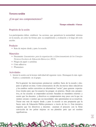 15
Tercera sesión
¿Con qué nos comprometemos?
Tiempo estimado: 4 horas
Propósito de la sesión
Los participantes deben establecer las acciones que garanticen la normalidad mínima
en la escuela, así como las formas para su cumplimiento y evaluación a lo largo del ciclo
escolar.
Producto
• Ruta de mejora desde y para la escuela.
Materiales
• Documento Lineamientos para la organización y el funcionamiento de los Consejos
Técnicos Escolares de Educación Básica (SEP, 2013)
• Pliegos de papel o cartulina
• Cinta adhesiva
• Plumones
Actividades
1. Inicien la sesión con la lectura individual del siguiente texto. Destaquen lo más signi-
ficativo y coméntenlo en el grupo.
Por lo general, las innovaciones promueven cambios fuera de la escuela y des-
pués se aplican en éstas. Como consecuencia de ello, las nuevas ideas educativas
y los cambios suelen convertirse en alternativas “vacías”, pues generan expecta-
tivas irreales para que los usuarios las pongan en práctica. Desde esta perspec-
tiva, en las escuelas se emprenden acciones basadas en mandatos externos y
ocurre que los docentes y directivos se comprometen muy poco con lo que no
sienten cercano o sienten que sus necesidades más apremiantes no se resuelven.
Trazar una ruta de mejora desde y para la escuela es una propuesta que la
Secre- taría de Educación Pública promueve a través de los CTE. Esta iniciativa
requiere que los directivos y docentes asuman el proyecto con la firme
convicción de im- pulsar mejoras en sus planteles para que así resulten
significativas.
 