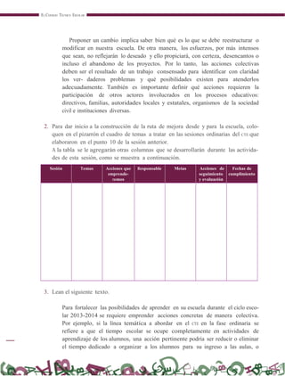 EL CONSEJO TÉCNICO ESCOLAR
Proponer un cambio implica saber bien qué es lo que se debe reestructurar o
modificar en nuestra escuela. De otra manera, los esfuerzos, por más intensos
que sean, no reflejarán lo deseado y ello propiciará, con certeza, desencantos o
incluso el abandono de los proyectos. Por lo tanto, las acciones colectivas
deben ser el resultado de un trabajo consensado para identificar con claridad
los ver- daderos problemas y qué posibilidades existen para atenderlos
adecuadamente. También es importante definir qué acciones requieren la
participación de otros actores involucrados en los procesos educativos:
directivos, familias, autoridades locales y estatales, organismos de la sociedad
civil e instituciones diversas.
2. Para dar inicio a la construcción de la ruta de mejora desde y para la escuela, colo-
quen en el pizarrón el cuadro de temas a tratar en las sesiones ordinarias del CTE que
elaboraron en el punto 10 de la sesión anterior.
A la tabla se le agregarán otras columnas que se desarrollarán durante las activida-
des de esta sesión, como se muestra a continuación.
Sesión Temas Acciones que
emprende-
remos
Responsable Metas Acciones de
seguimiento
y evaluación
Fechas de
cumplimiento
3. Lean el siguiente texto.
Para fortalecer las posibilidades de aprender en su escuela durante el ciclo esco-
lar 2013-2014 se requiere emprender acciones concretas de manera colectiva.
Por ejemplo, si la línea temática a abordar en el CTE en la fase ordinaria se
refiere a que el tiempo escolar se ocupe completamente en actividades de
aprendizaje de los alumnos, una acción pertinente podría ser reducir o eliminar
el tiempo dedicado a organizar a los alumnos para su ingreso a las aulas, o
 