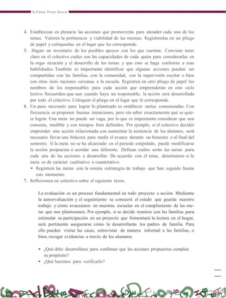 EL CONSEJO TÉCNICO ESCOLAR
4. Establezcan en plenaria las acciones que promoverán para atender cada uno de los
temas. Valoren la pertinencia y viabilidad de las mismas. Regístrenlas en un pliego
de papel y colóquenlas en el lugar que les corresponde.
5. Hagan un inventario de los posibles apoyos con los que cuentan. Conviene tener
claro en el colectivo cuáles son las capacidades de cada quien para considerarlas en
la orga- nización y el desarrollo de los temas y que esto se haga conforme a esas
habilidades. También es importante identificar que algunas acciones pueden ser
compartidas con las familias, con la comunidad, con la supervisión escolar o bien
con otras insti- tuciones cercanas a la escuela. Registren en otro pliego de papel los
nombres de los responsables para cada acción que emprenderán en este ciclo
lectivo. Recuerden que aun cuando haya un responsable, la acción será desarrollada
por todo el colectivo. Coloquen el pliego en el lugar que le corresponde.
6. Un paso necesario para lograr lo planteado es establecer metas consensadas. Con
frecuencia se proponen buenas intenciones, pero sin saber exactamente qué se quie-
re lograr. Una meta no puede ser vaga, por lo que es importante considerar que sea
concreta, medible y con tiempos bien definidos. Por ejemplo, si el colectivo decidió
emprender una acción relacionada con aumentar la asistencia de los alumnos, será
necesario llevar una bitácora para medir el avance durante un bimestre o al final del
semestre. Si la meta no se ha alcanzado en el periodo estipulado, puede modificarse
la acción propuesta o acordar una diferente. Definan cuáles serán las metas para
cada una de las acciones a desarrollar. De acuerdo con el tema, determinen si la
meta es de carácter cualitativo o cuantitativo.
• Registren las metas con la misma estrategia de trabajo que han seguido hasta
este momento.
7. Reflexionen en colectivo sobre el siguiente texto.
La evaluación es un proceso fundamental en todo proyecto o acción. Mediante
la autoevaluación y el seguimiento se conocerá el estado que guarda nuestro
trabajo y cómo avanzamos en nuestras escuelas en el cumplimiento de las me-
tas que nos planteamos. Por ejemplo, si se decide reunirse con las familias para
estimular su participación en un proyecto que fomentará la lectura en el hogar,
será pertinente asegurarse cómo lo desarrollarán los padres de familia. Para
ello pueden visitar las casas, entrevistar de manera informal a las familias, o
bien, recoger evidencias a través de los alumnos.
• ¿Qué debe desarrollarse para confirmar que las acciones propuestas cumplan
su propósito?
• ¿Qué haremos para verificarlo?
 