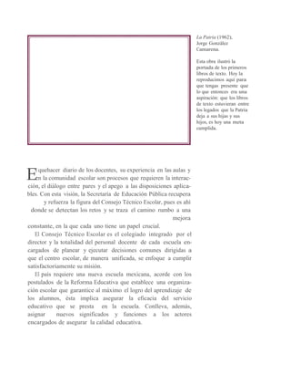 E
La Patria (1962),
Jorge González
Camarena.
Esta obra ilustró la
portada de los primeros
libros de texto. Hoy la
reproducimos aquí para
que tengas presente que
lo que entonces era una
aspiración: que los libros
de texto estuvieran entre
los legados que la Patria
deja a sus hijas y sus
hijos, es hoy una meta
cumplida.
l quehacer diario de los docentes, su experiencia en las aulas y
en la comunidad escolar son procesos que requieren la interac-
ción, el diálogo entre pares y el apego a las disposiciones aplica-
bles. Con esta visión, la Secretaría de Educación Pública recupera
y refuerza la figura del Consejo Técnico Escolar, pues es ahí
donde se detectan los retos y se traza el camino rumbo a una
mejora
constante, en la que cada uno tiene un papel crucial.
El Consejo Técnico Escolar es el colegiado integrado por el
director y la totalidad del personal docente de cada escuela en-
cargados de planear y ejecutar decisiones comunes dirigidas a
que el centro escolar, de manera unificada, se enfoque a cumplir
satisfactoriamente su misión.
El país requiere una nueva escuela mexicana, acorde con los
postulados de la Reforma Educativa que establece una organiza-
ción escolar que garantice al máximo el logro del aprendizaje de
los alumnos, ésta implica asegurar la eficacia del servicio
educativo que se presta en la escuela. Conlleva, además,
asignar nuevos significados y funciones a los actores
encargados de asegurar la calidad educativa.
 