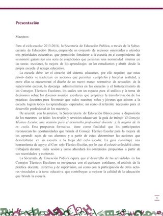 5
Presentación
Maestros:
Para el ciclo escolar 2013-2014, la Secretaría de Educación Pública, a través de la Subse-
cretaría de Educación Básica, emprende un conjunto de acciones orientadas a atender
tres prioridades educativas que permitirán fortalecer a la escuela en el cumplimiento de
su misión: garantizar una serie de condiciones que permitan una normalidad mínima en
las tareas escolares, la mejora de los aprendizajes en los estudiantes y abatir desde la
propia escuela el rezago educativo.
La escuela debe ser el corazón del sistema educativo, por ello requiere que estas
priori- dades se traduzcan en acciones que permitan cumplirlas y hacerlas realidad, y
entre ellas se encuentran: el diseño de un nuevo marco normativo de actuación de la
supervisión escolar, la descarga administrativa en las escuelas y el fortalecimiento de
los Consejos Técnicos Escolares, los cuales son un espacio para el análisis y la toma de
decisiones sobre los diversos asuntos escolares que propicien la transformación de las
prácticas docentes para favorecer que todos nuestros niños y jóvenes que asisten a la
escuela logren todos los aprendizajes esperados; así como el referente necesario para el
desarrollo profesional de los maestros.
De acuerdo con lo anterior, la Subsecretaría de Educación Básica pone a disposición
de los maestros de todos los niveles y servicios educativos la guía de trabajo El Consejo
Técnico Escolar: una ocasión para el desarrollo profesional docente y la mejora de la
es- cuela. Esta propuesta formativa tiene como finalidad que los participantes
reconozcan las oportunidades que brinda el Consejo Técnico Escolar para la mejora de
los aprendi- zajes de sus alumnos y a partir de éstas determinen las acciones que
desarrollarán en su escuela a lo largo del ciclo escolar. La guía constituye una
herramienta de apoyo al Con- sejo Técnico Escolar, por lo que el colectivo decidirá cómo
trabajará durante cada sesión y cómo abordará los contenidos propuestos a partir de
sus necesidades y contexto.
La Secretaría de Educación Pública espera que el desarrollo de las actividades en los
Consejos Técnicos Escolares se enriquezca con el quehacer cotidiano, el análisis de la
práctica docente, directiva y de supervisión, así como con la participación de otros acto-
res vinculados a la tarea educativa que contribuyan a mejorar la calidad de la educación
que brinda la escuela.
 