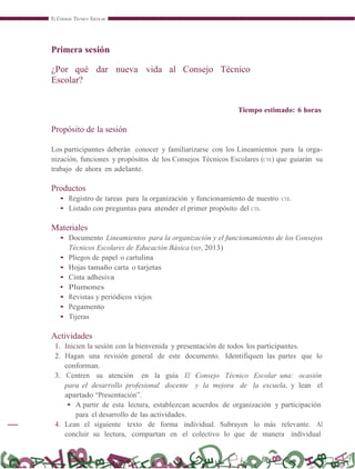 EL CONSEJO TÉCNICO ESCOLAR
Primera sesión
¿Por qué dar nueva vida al Consejo Técnico
Escolar?
Tiempo estimado: 6 horas
Propósito de la sesión
Los participantes deberán conocer y familiarizarse con los Lineamientos para la orga-
nización, funciones y propósitos de los Consejos Técnicos Escolares (CTE) que guiarán su
trabajo de ahora en adelante.
Productos
• Registro de tareas para la organización y funcionamiento de nuestro CTE.
• Listado con preguntas para atender el primer propósito del CTE.
Materiales
• Documento Lineamientos para la organización y el funcionamiento de los Consejos
Técnicos Escolares de Educación Básica (SEP, 2013)
• Pliegos de papel o cartulina
• Hojas tamaño carta o tarjetas
• Cinta adhesiva
• Plumones
• Revistas y periódicos viejos
• Pegamento
• Tijeras
Actividades
1. Inicien la sesión con la bienvenida y presentación de todos los participantes.
2. Hagan una revisión general de este documento. Identifiquen las partes que lo
conforman.
3. Centren su atención en la guía El Consejo Técnico Escolar una: ocasión
para el desarrollo profesional docente y la mejora de la escuela, y lean el
apartado “Presentación”.
• A partir de esta lectura, establezcan acuerdos de organización y participación
para el desarrollo de las actividades.
4. Lean el siguiente texto de forma individual. Subrayen lo más relevante. Al
concluir su lectura, compartan en el colectivo lo que de manera individual
 