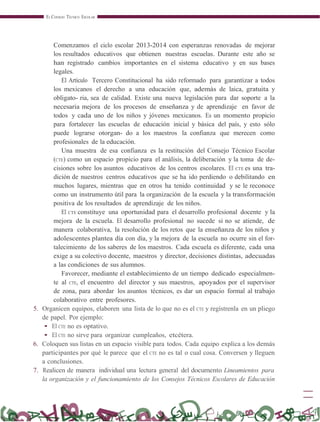 EL CONSEJO TÉCNICO ESCOLAR
Comenzamos el ciclo escolar 2013-2014 con esperanzas renovadas de mejorar
los resultados educativos que obtienen nuestras escuelas. Durante este año se
han registrado cambios importantes en el sistema educativo y en sus bases
legales.
El Artículo Tercero Constitucional ha sido reformado para garantizar a todos
los mexicanos el derecho a una educación que, además de laica, gratuita y
obligato- ria, sea de calidad. Existe una nueva legislación para dar soporte a la
necesaria mejora de los procesos de enseñanza y de aprendizaje en favor de
todos y cada uno de los niños y jóvenes mexicanos. Es un momento propicio
para fortalecer las escuelas de educación inicial y básica del país, y esto sólo
puede lograrse otorgan- do a los maestros la confianza que merecen como
profesionales de la educación.
Una muestra de esa confianza es la restitución del Consejo Técnico Escolar
(CTE) como un espacio propicio para el análisis, la deliberación y la toma de de-
cisiones sobre los asuntos educativos de los centros escolares. El CTE es una tra-
dición de nuestros centros educativos que se ha ido perdiendo o debilitando en
muchos lugares, mientras que en otros ha tenido continuidad y se le reconoce
como un instrumento útil para la organización de la escuela y la transformación
positiva de los resultados de aprendizaje de los niños.
El CTE constituye una oportunidad para el desarrollo profesional docente y la
mejora de la escuela. El desarrollo profesional no sucede si no se atiende, de
manera colaborativa, la resolución de los retos que la enseñanza de los niños y
adolescentes plantea día con día, y la mejora de la escuela no ocurre sin el for-
talecimiento de los saberes de los maestros. Cada escuela es diferente, cada una
exige a su colectivo docente, maestros y director, decisiones distintas, adecuadas
a las condiciones de sus alumnos.
Favorecer, mediante el establecimiento de un tiempo dedicado especialmen-
te al CTE, el encuentro del director y sus maestros, apoyados por el supervisor
de zona, para abordar los asuntos técnicos, es dar un espacio formal al trabajo
colaborativo entre profesores.
5. Organicen equipos, elaboren una lista de lo que no es el CTE y regístrenla en un pliego
de papel. Por ejemplo:
• El CTE no es optativo.
• El CTE no sirve para organizar cumpleaños, etcétera.
6. Coloquen sus listas en un espacio visible para todos. Cada equipo explica a los demás
participantes por qué le parece que el CTE no es tal o cual cosa. Conversen y lleguen
a conclusiones.
7. Realicen de manera individual una lectura general del documento Lineamientos para
la organización y el funcionamiento de los Consejos Técnicos Escolares de Educación
 