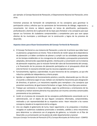 Guía para Consejos Territoriales de Planeación (CTP) y Consejos Municipales de Política Social – COMPOS 
10 
por ejemplo: el Consejo Nacional de Planeación, el Departamento Nacional de Planeación, entre otras. 
Fomentar procesos de formación de competencias en los consejeros para garantizar la participación activa y efectiva que los aprovisione de herramientas de diálogo, negociación y concertación. Así mismo se deberá capacitar en temas de planificación, participación, profundización y dominio de la aplicación de las leyes para fortalecer a los consejeros para que ejerzan sus funciones de ciudadanos comprometidos y competentes para que sean apoyo efectivo de los municipios y contribuyan con la construcción y logros de los procesos de desarrollo. 
Aspectos claves para el buen funcionamiento del Consejo Territorial de Planeación 
El Consejo Territorial es una instancia de Planeación y como tal, lo primero que debe hacer es planearse y programarse así mismo. Tiene el derecho de recibir apoyo de la dependencia de planeación y el deber correlativo de planear y cumplir con las actividades programadas en los tiempos establecidos en los cronogramas de actividades y presupuestos previamente adoptados, demostrando capacidad de gestión, interlocución y concertación con la instancia de planeación respectiva, para la inclusión formal del rubro de funcionamiento del consejo, y la financiación de los procesos de planeación participativa en el presupuesto oficial del ente territorial. Es necesario entender que los recursos asignados son para funcionamiento, logística y operatividad, no para honorarios de los consejeros, ya que ello induciría a pérdida de independencia y criterio propio. Aprobar un reglamento de funcionamiento práctico y sencillo, observando que no riña con el acuerdo u ordenanza según el caso. Señalar con claridad los mecanismos para designación de directivos, el quórum y un mecanismo expedito para reemplazar a los consejeros que presenten ausentismo, de igual manera formalizar un lugar, fecha y hora fijos para sesionar. Trabajar por comisiones o mesas temáticas, según las preferencias y orientaciones de los consejeros y realizar sesiones plenarias muy ejecutivas con insumos concretos consensuados previamente en las comisiones. Incidir en el proceso de renovación de los consejeros preferiblemente concertando con la administración, con el objeto de que lleguen consejeros informados, comprometidos, motivados y con representatividad de su respectivo sector. Hacer inducción a los nuevos consejeros, basado en la experiencia de los antiguos. Una vez elegido el gobernante de turno, hacer seguimiento a las propuestas e iniciativas recogidas en audiencias ciudadanas provinciales o veredales, cabildos u otros mecanismos para determinar su coherencia con el programa de gobierno, su inclusión en el Plan de Desarrollo y su armonización con los planes de orden departamental y nacional.  