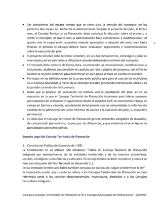 Guía para Consejos Territoriales de Planeación (CTP) y Consejos Municipales de Política Social – COMPOS 
11 
Ser conscientes del escaso tiempo que se tiene para la emisión del concepto: en los primeros dos meses de Gobierno la administración prepara el proyecto del plan, al tercer mes, el Consejo Territorial de Planeación debe socializar la discusión sobre el proyecto y emitir el concepto. Al cuarto mes la administración hace correcciones y modificaciones. Al quinto mes la corporación respectiva imparte aprobación y después del sexto mes hasta finalizar el período el consejo deberá hacer evaluación seguimiento y recomendaciones sobre la ejecución del plan. El proyecto del plan debe recibirse completo, en sus dos componentes, estratégico y plan de inversiones; de los contrario se dificultará considerablemente la emisión del concepto. El concepto debe emitirse de forma clara, enumerando las observaciones, modificaciones o inclusiones, aludiendo con precisión el capítulo, párrafo o página del proyecto, con el fin de facilitar la revisión posterior para determinar en qué grado se tuvo en cuenta el concepto. Participar en las deliberaciones de la corporación pública que para el caso de los municipios es el Concejo Municipal, a través de la comisión del plan generando interlocución válida y en lo posible sustentación del concepto. Dado que el proceso de planeación no termina con la aprobación del plan, es en su ejecución en la que el Consejo Territorial de Planeación interviene para liderar procesos participativos de evaluación y seguimiento desde la sociedad civil; se recomienda trabajo de campo en barrios y veredas, constatando directamente con las comunidades la información recibida de la administración como informes de avance a la ejecución del plan, su impacto y pertinencia. Es ideal que el Consejo Territorial de Planeación genere ambientes amigables de discusión, de concertación permanente, respeto por las diferencias, y que evidencie el estar lejano de parcialidad o activismo político. 
Soporte Legal del Consejo Territorial de Planeación 
1. Constitución Política de Colombia de 1.991 
La Constitución en su artículo 340 establece: “Habrá un Consejo Nacional de Planeación integrado por representantes de las entidades territoriales y de los sectores económicos, sociales, ecológicos, comunitarios y culturales. El consejo tendrá carácter consultivo y servirá de foro para discusión del Plan Nacional de Desarrollo (…). 
En las entidades territoriales habrá también consejos de planeación, según lo determine la ley” 
Es importante anotar que cuando se refiere a los Consejos Territoriales de Planeación se hace referencia tanto a los consejos departamentales, municipales, distritales y a los Consejos Consultivos Indígenas. 
 