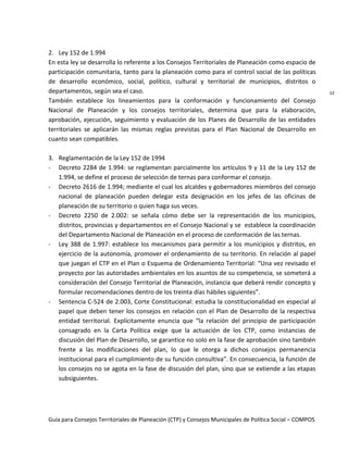 Guía para Consejos Territoriales de Planeación (CTP) y Consejos Municipales de Política Social – COMPOS 
12 
2. Ley 152 de 1.994 
En esta ley se desarrolla lo referente a los Consejos Territoriales de Planeación como espacio de participación comunitaria, tanto para la planeación como para el control social de las políticas de desarrollo económico, social, político, cultural y territorial de municipios, distritos o departamentos, según sea el caso. 
También establece los lineamientos para la conformación y funcionamiento del Consejo Nacional de Planeación y los consejos territoriales, determina que para la elaboración, aprobación, ejecución, seguimiento y evaluación de los Planes de Desarrollo de las entidades territoriales se aplicarán las mismas reglas previstas para el Plan Nacional de Desarrollo en cuanto sean compatibles. 
3. Reglamentación de la Ley 152 de 1994 
- Decreto 2284 de 1.994: se reglamentan parcialmente los artículos 9 y 11 de la Ley 152 de 1.994, se define el proceso de selección de ternas para conformar el consejo. 
- Decreto 2616 de 1.994; mediante el cual los alcaldes y gobernadores miembros del consejo nacional de planeación pueden delegar esta designación en los jefes de las oficinas de planeación de su territorio o quien haga sus veces. 
- Decreto 2250 de 2.002: se señala cómo debe ser la representación de los municipios, distritos, provincias y departamentos en el Consejo Nacional y se establece la coordinación del Departamento Nacional de Planeación en el proceso de conformación de las ternas. 
- Ley 388 de 1.997: establece los mecanismos para permitir a los municipios y distritos, en ejercicio de la autonomía, promover el ordenamiento de su territorio. En relación al papel que juegan el CTP en el Plan o Esquema de Ordenamiento Territorial: “Una vez revisado el proyecto por las autoridades ambientales en los asuntos de su competencia, se someterá a consideración del Consejo Territorial de Planeación, instancia que deberá rendir concepto y formular recomendaciones dentro de los treinta días hábiles siguientes”. 
- Sentencia C-524 de 2.003, Corte Constitucional: estudia la constitucionalidad en especial al papel que deben tener los consejos en relación con el Plan de Desarrollo de la respectiva entidad territorial. Explícitamente enuncia que “la relación del principio de participación consagrado en la Carta Política exige que la actuación de los CTP, como instancias de discusión del Plan de Desarrollo, se garantice no solo en la fase de aprobación sino también frente a las modificaciones del plan, lo que le otorga a dichos consejos permanencia institucional para el cumplimiento de su función consultiva”. En consecuencia, la función de los consejos no se agota en la fase de discusión del plan, sino que se extiende a las etapas subsiguientes. 
 