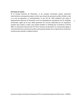 Guía para Consejos Territoriales de Planeación (CTP) y Consejos Municipales de Política Social – COMPOS 
13 
Para tener en cuenta: 
Ni el Consejo Nacional de Planeación, ni los consejos territoriales poseen autonomía administrativa y presupuesto propio, es decir que carecen de personería jurídica. Debido a esto y en aras de garantizar su funcionamiento, la Ley 152 de 1.994 estableció que tanto el Departamento Nacional de Planeación como las dependencias equivalentes de las entidades territoriales, según sea el caso, deben garantizar los recursos requeridos por los respectivos consejos para realizar su labor; este aspecto también es ratificado por la Sentencia C-524 de 2003. La autonomía funcional del CTP como instancia de planeación no enteramente ligada al reconocimiento de su personería jurídica y presupuesto propio sino a la garantía de condiciones necesarias para atender su objeto misional. 
 