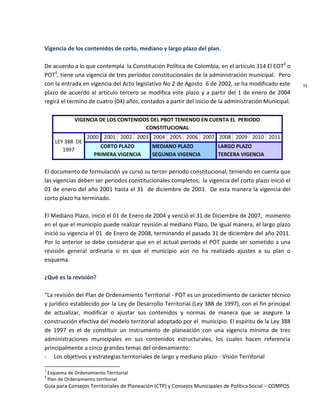 Guía para Consejos Territoriales de Planeación (CTP) y Consejos Municipales de Política Social – COMPOS 
15 
Vigencia de los contenidos de corto, mediano y largo plazo del plan. 
De acuerdo a lo que contempla la Constitución Política de Colombia, en el artículo 314 El EOT3 o POT4, tiene una vigencia de tres períodos constitucionales de la administración municipal. Pero con la entrada en vigencia del Acto legislativo No 2 de Agosto 6 de 2002, se ha modificado este plazo de acuerdo al artículo tercero se modifica este plazo y a partir del 1 de enero de 2004 regirá el termino de cuatro (04) años, contados a partir del inicio de la administración Municipal. 
VIGENCIA DE LOS CONTENIDOS DEL PBOT TENIENDO EN CUENTA EL PERIODO CONSTITUCIONAL 
LEY 388 DE 1997 
2000 
2001 
2002 
2003 
2004 
2005 
2006 
2007 
2008 
2009 
2010 
2011 CORTO PLAZO PRIMERA VIGENCIA MEDIANO PLAZO SEGUNDA VIGENCIA LARGO PLAZO TERCERA VIGENCIA 
El documento de formulación ya cursó su tercer período constitucional, teniendo en cuenta que las vigencias deben ser periodos constitucionales completos; la vigencia del corto plazo inició el 01 de enero del año 2001 hasta el 31 de diciembre de 2003. De esta manera la vigencia del corto plazo ha terminado. 
El Mediano Plazo, inició el 01 de Enero de 2004 y venció el 31 de Diciembre de 2007, momento en el que el municipio puede realizar revisión al mediano Plazo, De igual manera, el largo plazo inició su vigencia el 01 de Enero de 2008, terminando el pasado 31 de diciembre del año 2011. Por lo anterior se debe considerar que en el actual período el POT puede ser sometido a una revisión general ordinaria si es que el municipio aún no ha realizado ajustes a su plan o esquema. 
¿Qué es la revisión? 
“La revisión del Plan de Ordenamiento Territorial - POT es un procedimiento de carácter técnico y jurídico establecido por la Ley de Desarrollo Territorial (Ley 388 de 1997), con el fin principal de actualizar, modificar o ajustar sus contenidos y normas de manera que se asegure la construcción efectiva del modelo territorial adoptado por el municipio. El espíritu de la Ley 388 de 1997 es el de constituir un instrumento de planeación con una vigencia mínima de tres administraciones municipales en sus contenidos estructurales, los cuales hacen referencia principalmente a cinco grandes temas del ordenamiento: 
- Los objetivos y estrategias territoriales de largo y mediano plazo - Visión Territorial 
3 Esquema de Ordenamiento Territorial 
4 Plan de Ordenamiento territorial  