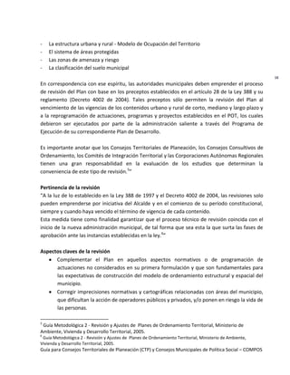 Guía para Consejos Territoriales de Planeación (CTP) y Consejos Municipales de Política Social – COMPOS 
16 
- La estructura urbana y rural - Modelo de Ocupación del Territorio 
- El sistema de áreas protegidas 
- Las zonas de amenaza y riesgo 
- La clasificación del suelo municipal 
En correspondencia con ese espíritu, las autoridades municipales deben emprender el proceso de revisión del Plan con base en los preceptos establecidos en el artículo 28 de la Ley 388 y su reglamento (Decreto 4002 de 2004). Tales preceptos sólo permiten la revisión del Plan al vencimiento de las vigencias de los contenidos urbano y rural de corto, mediano y largo plazo y a la reprogramación de actuaciones, programas y proyectos establecidos en el POT, los cuales debieron ser ejecutados por parte de la administración saliente a través del Programa de Ejecución de su correspondiente Plan de Desarrollo. 
Es importante anotar que los Consejos Territoriales de Planeación, los Consejos Consultivos de Ordenamiento, los Comités de Integración Territorial y las Corporaciones Autónomas Regionales tienen una gran responsabilidad en la evaluación de los estudios que determinan la conveniencia de este tipo de revisión.5” 
Pertinencia de la revisión 
“A la luz de lo establecido en la Ley 388 de 1997 y el Decreto 4002 de 2004, las revisiones solo pueden emprenderse por iniciativa del Alcalde y en el comienzo de su período constitucional, siempre y cuando haya vencido el término de vigencia de cada contenido. 
Esta medida tiene como finalidad garantizar que el proceso técnico de revisión coincida con el inicio de la nueva administración municipal, de tal forma que sea esta la que surta las fases de aprobación ante las instancias establecidas en la ley.6” 
Aspectos claves de la revisión Complementar el Plan en aquellos aspectos normativos o de programación de actuaciones no considerados en su primera formulación y que son fundamentales para las expectativas de construcción del modelo de ordenamiento estructural y espacial del municipio. Corregir imprecisiones normativas y cartográficas relacionadas con áreas del municipio, que dificultan la acción de operadores públicos y privados, y/o ponen en riesgo la vida de las personas. 
5 Guía Metodológica 2 - Revisión y Ajustes de Planes de Ordenamiento Territorial, Ministerio de Ambiente, Vivienda y Desarrollo Territorial, 2005. 
6 Guía Metodológica 2 - Revisión y Ajustes de Planes de Ordenamiento Territorial, Ministerio de Ambiente, Vivienda y Desarrollo Territorial, 2005.  