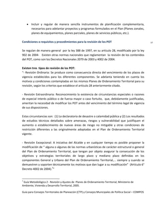 Guía para Consejos Territoriales de Planeación (CTP) y Consejos Municipales de Política Social – COMPOS 
17 
Incluir y regular de manera sencilla instrumentos de planificación complementaria, necesarios para adelantar proyectos y programas formulados en el Plan (Planes zonales, planes de equipamientos, planes parciales, planes de servicios públicos, etc.). 
Condiciones o requisitos y procedimientos para la revisión de los POT 
Se regulan de manera general por la ley 388 de 1997, en su artículo 28, modificado por la ley 902 de 2004- Existen otras normas nacionales que reglamentan la revisión de los contenidos del POT, como son los Decretos Nacionales 2079 de 2003 y 4002 de 2004. 
Existen tres tipos de revisión de los POT: 
“- Revisión Ordinaria: Se produce como consecuencia directa del vencimiento de los plazos de vigencia establecidos para los diferentes componentes. Se adelanta teniendo en cuenta los motivos y condiciones contempladas en los mismos Planes de Ordenamiento Territorial para su revisión, según los criterios que establece el artículo 28 anteriormente citado. 
- Revisión Extraordinaria: Reconocimiento la existencia de circunstancias especiales o razones de especial interés público o de fuerza mayor o caso fortuito, que, debidamente justificadas, ameritan la necesidad de modificar los POT antes del vencimiento del término legal de vigencia de sus disposiciones. 
Estas circunstancias son: (1) La declaratoria de desastre o calamidad pública y (2) Los resultados de estudios técnicos detallados sobre amenazas, riesgos y vulnerabilidad que justifiquen el aumento o establecimiento de nuevas áreas de riesgo no mitigable y otras condiciones de restricción diferentes a las originalmente adoptadas en el Plan de Ordenamiento Territorial vigente. 
- Revisión Excepcional: A iniciativa del Alcalde y en cualquier tiempo es posible proponer la modificación de “ alguna o algunas de las normas urbanísticas de carácter estructural o general del Plan de Ordenamiento Territorial, que tengan por objeto asegurar la consecución de los objetivos y estrategias territoriales de largo plazo y mediano plazo definidas en los componentes General y Urbano del Plan de Ordenamiento Territorial,... siempre y cuando se demuestren y soporten técnicamente los motivos que dan lugar a su modificación” (Artículo 6° Decreto 4002 de 2004).7” 
7 Guía Metodológica 2 - Revisión y Ajustes de Planes de Ordenamiento Territorial, Ministerio de Ambiente, Vivienda y Desarrollo Territorial, 2005. 
 