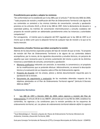 Guía para Consejos Territoriales de Planeación (CTP) y Consejos Municipales de Política Social – COMPOS 
18 
Procedimiento para aprobar y adoptar las revisiones 
“De conformidad con lo establecido por la ley 388 y por el artículo 7° del Decreto 4002 de 2004, “ todo proyecto de revisión y modificación del Plan de Ordenamiento Territorial o de alguno de sus contenidos se someterá a los mismos trámites de concertación, consulta y aprobación previstos en los artículos 24,25, y 26 de la ley 388 de 1997. Ante la declaratoria de desastre o calamidad pública, los trámites de concertación interinstitucional y consulta ciudadana del proyecto de revisión podrán ser adelantados paralelamente antes las instancias y autoridades competentes”. 
Por consiguiente, el trámite para la adopción del POT regulado por la ley 388 de 1997 es el mismo que se debe surtir para la adopción formal de cualquier tipo de revisión a la que se ha hecho mención. 
Documentos y Estudios Técnicos que deben acompañar la revisión 
Además de los documentos especiales propios del tipo de revisión de que se trate, “el proyecto de revisión del Plan de Ordenamiento Territorial o de alguno de sus contenidos deberá acompañarse, por lo menos, de los siguientes documentos y estudios técnicos, sin perjuicio de aquellos que sean necesarios para la correcta sustentación del mismo a juicio de las distintas instancias y autoridades de consulta, concertación y aprobación: Memoria justificativa indicando con precisión, la necesidad, la conveniencia y el propósito de las modificaciones que se pretende efectuar. Adicionalmente, se anexará la descripción técnica y la evaluación de sus impactos sobre el Plan de Ordenamiento vigente. Proyecto de Acuerdo con los anexos, planos y demás documentación requerida para la aprobación de la revisión. Documento de seguimiento y evaluación de los resultados obtenidos respecto de los objetivos planteados en el Plan de Ordenamiento Territorial vigente” (Artículo 8 Decreto 4002 de 2004).8” 
Fundamentos Normativos 
Ley 388 de 1997 y Decreto 4002 de 2004, sobre vigencia y revisión del Plan de Ordenamiento: El artículo 28 de la Ley 388/97, adicionado por la Ley 902 de 2004, establece los contenidos, las vigencias y las condiciones para la revisión periódica de los esquemas de ordenamiento territorial, así: Los planes de ordenamiento territorial deberán definir la vigencia 
8 Guía Metodológica 2 - Revisión y Ajustes de Planes de Ordenamiento Territorial, Ministerio de Ambiente, Vivienda y Desarrollo Territorial, 2005. 
 