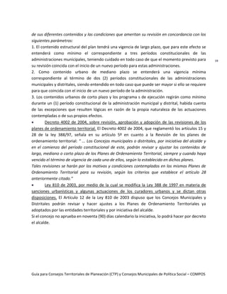 Guía para Consejos Territoriales de Planeación (CTP) y Consejos Municipales de Política Social – COMPOS 
19 
de sus diferentes contenidos y las condiciones que ameritan su revisión en concordancia con los siguientes parámetros: 
1. El contenido estructural del plan tendrá una vigencia de largo plazo, que para este efecto se entenderá como mínimo el correspondiente a tres períodos constitucionales de las administraciones municipales, teniendo cuidado en todo caso de que el momento previsto para su revisión coincida con el inicio de un nuevo período para estas administraciones. 
2. Como contenido urbano de mediano plazo se entenderá una vigencia mínima correspondiente al término de dos (2) períodos constitucionales de las administraciones municipales y distritales, siendo entendido en todo caso que puede ser mayor si ello se requiere para que coincida con el inicio de un nuevo período de la administración. 
3. Los contenidos urbanos de corto plazo y los programa s de ejecución regirán como mínimo durante un (1) período constitucional de la administración municipal y distrital, habida cuenta de las excepciones que resulten lógicas en razón de la propia naturaleza de las actuaciones contempladas o de sus propios efectos. Decreto 4002 de 2004, sobre revisión, aprobación y adopción de las revisiones de los planes de ordenamiento territorial. El Decreto 4002 de 2004, que reglamentó los artículos 15 y 28 de la ley 388/97, señala en su artículo 5º en cuanto a la Revisión de los planes de ordenamiento territorial: “ ... Los Concejos municipales o distritales, por iniciativa del alcalde y en el comienzo del período constitucional de este, podrán revisar y ajustar los contenidos de largo, mediano o corto plazo de los Planes de Ordenamiento Territorial, siempre y cuando haya vencido el término de vigencia de cada uno de ellos, según lo establecido en dichos planes. 
Tales revisiones se harán por los motivos y condiciones contemplados en los mismos Planes de Ordenamiento Territorial para su revisión, según los criterios que establece el artículo 28 anteriormente citado.” Ley 810 de 2003, por medio de la cual se modifica la Ley 388 de 1997 en materia de sanciones urbanísticas y algunas actuaciones de los curadores urbanos y se dictan otras disposiciones. El Artículo 12 de la Ley 810 de 2003 dispuso que los Concejos Municipales y Distritales podrán revisar y hacer ajustes a los Planes de Ordenamiento Territoriales ya adoptados por las entidades territoriales y por iniciativa del alcalde. 
Si el concejo no aprueba en noventa (90) días calendario la iniciativa, lo podrá hacer por decreto el alcalde. 
 