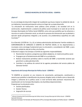 Guía para Consejos Territoriales de Planeación (CTP) y Consejos Municipales de Política Social – COMPOS 
20 
CONSEJO MUNICIPAL DE POLÍTICA SOCIAL - COMPOS - 
¿Qué es? 
Es una estrategia de desarrollo integral de la población que busca mejorar la calidad de vida de sus habitantes, buscando participación activa en el logro de su propio desarrollo. 
“La articulación de instituciones tanto públicas como privadas y de sociedad civil en la construcción, implementación y veeduría de política social municipal es la razón de ser de los Consejos Municipales de Política Social COMPOS, como ente que posibilita que los esfuerzos y recursos en cuanto al bienestar social, se articule en procesos de intervención que se planteen y ejecuten desde perspectivas integrales y de acuerdo a las problemáticas específicas de cada municipio.9” 
En el Decreto 1137/99 Art. 11 y 13, el sistema administrativo del bienestar Familiar establece la CONFORMACIÓN DE CONSEJOS O COMITÉS DE POLÍTICA SOCIAL en los departamentos y municipios como estrategia fundamental para la articulación y consolidación del SNBF, y para mejorar la calidad de vida de la niñez y las familias. 
El decreto le asigna a los Consejos o Comités las siguientes responsabilidades: Recomendar los planes y programas que deben adoptarse, en materia de política social. Propugnar por el fortalecimiento del SNBF en su jurisdicción. Realizar evaluaciones periódicas sobre la marcha del SNBF y recomendar acciones que garanticen su adecuado desarrollo. Contribuir a las políticas de control de los agentes prestadores del servicio público de bienestar familiar 
Importancia del Consejo Municipal de Política Social - COMPOS – 
“El COMPOS se convierte en una instancia de concertación, participación, coordinación y asesoría que posibilita la identificación de procesos dirigidos tanto al diseño como al desarrollo integral y coherente de la política social. A nivel territorial debe promover mecanismos de coordinación con los Consejos Municipales y las Asambleas departamentales. 
Propende por la articulación entre: Gestión planificadora Gestión Técnica Asignación de recursos 
9 Informe Contextual del Comité Municipal de Política Social, Consejo Municipal de Política Social – COMPOS Apartadó Antioquia  