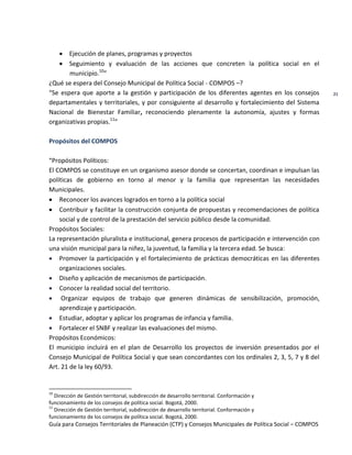 Guía para Consejos Territoriales de Planeación (CTP) y Consejos Municipales de Política Social – COMPOS 
21 
Ejecución de planes, programas y proyectos Seguimiento y evaluación de las acciones que concreten la política social en el municipio.10” 
¿Qué se espera del Consejo Municipal de Política Social - COMPOS –? 
“Se espera que aporte a la gestión y participación de los diferentes agentes en los consejos departamentales y territoriales, y por consiguiente al desarrollo y fortalecimiento del Sistema Nacional de Bienestar Familiar, reconociendo plenamente la autonomía, ajustes y formas organizativas propias.11” 
Propósitos del COMPOS 
“Propósitos Políticos: 
El COMPOS se constituye en un organismo asesor donde se concertan, coordinan e impulsan las políticas de gobierno en torno al menor y la familia que representan las necesidades Municipales. Reconocer los avances logrados en torno a la política social Contribuir y facilitar la construcción conjunta de propuestas y recomendaciones de política social y de control de la prestación del servicio público desde la comunidad. 
Propósitos Sociales: 
La representación pluralista e institucional, genera procesos de participación e intervención con una visión municipal para la niñez, la juventud, la familia y la tercera edad. Se busca: Promover la participación y el fortalecimiento de prácticas democráticas en las diferentes organizaciones sociales. Diseño y aplicación de mecanismos de participación. Conocer la realidad social del territorio. Organizar equipos de trabajo que generen dinámicas de sensibilización, promoción, aprendizaje y participación. Estudiar, adoptar y aplicar los programas de infancia y familia. Fortalecer el SNBF y realizar las evaluaciones del mismo. 
Propósitos Económicos: 
El municipio incluirá en el plan de Desarrollo los proyectos de inversión presentados por el Consejo Municipal de Política Social y que sean concordantes con los ordinales 2, 3, 5, 7 y 8 del Art. 21 de la ley 60/93. 
10 Dirección de Gestión territorial, subdirección de desarrollo territorial. Conformación y 
funcionamiento de los consejos de política social. Bogotá, 2000. 
11 Dirección de Gestión territorial, subdirección de desarrollo territorial. Conformación y 
funcionamiento de los consejos de política social. Bogotá, 2000.  