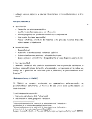 Guía para Consejos Territoriales de Planeación (CTP) y Consejos Municipales de Política Social – COMPOS 
22 
Articular acciones, esfuerzos y recursos intersectoriales e interinstitucionales en el área social.12” 
Principios del COMPOS 
 “Participación: Desarrollar mecanismos democráticos Igualdad en condiciones de acceso a la información Proceso progresivo que genera una dinámica social comprometida Intervención directa de la comunidad Reales y efectivas posibilidades de incidencia en los procesos decisorios delos entes territoriales en torno a lo social 
 Descentralización: Desarrollo local Autonomía en asuntos sociales, económicos y políticos Procesos de planeación, ejecución y asignación de recursos Desconcentración administrativa y delegación en los procesos de gestión y concertación 
 Corresponsabilidad: 
El Estado está constituido para garantizar las condiciones para el ejercicio de los derechos, la familia es responsable directa de la niñez y la sociedad es corresponsable, en la medida que participa en la generación de condiciones para la protección y el pleno desarrollo de los derechos.13” 
¿Quiénes conforman el COMPOS? 
“El COMPOS se encuentra conformado por organizaciones gubernamentales, no gubernamentales y comunitarias. Las funciones de cada uno de estos agentes sociales son respectivamente: 
Organizaciones gubernamentales: Promoción y divulgación de la Política Social Presentación de planes, programas y proyectos 
12 Dirección de Gestión territorial, subdirección de desarrollo territorial. Conformación y 
funcionamiento de los consejos de política social. Bogotá, 2000. 
13 Dirección de Gestión territorial, subdirección de desarrollo territorial. Conformación y 
funcionamiento de los consejos de política social. Bogotá, 2000.  