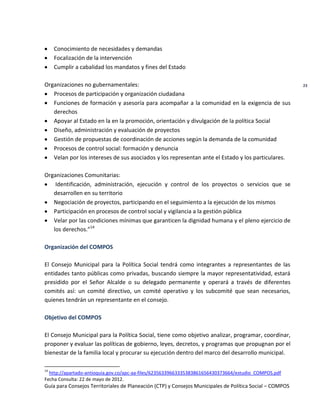 Guía para Consejos Territoriales de Planeación (CTP) y Consejos Municipales de Política Social – COMPOS 
23 
Conocimiento de necesidades y demandas Focalización de la intervención Cumplir a cabalidad los mandatos y fines del Estado 
Organizaciones no gubernamentales: Procesos de participación y organización ciudadana Funciones de formación y asesoría para acompañar a la comunidad en la exigencia de sus derechos Apoyar al Estado en la en la promoción, orientación y divulgación de la política Social Diseño, administración y evaluación de proyectos Gestión de propuestas de coordinación de acciones según la demanda de la comunidad Procesos de control social: formación y denuncia Velan por los intereses de sus asociados y los representan ante el Estado y los particulares. 
Organizaciones Comunitarias: Identificación, administración, ejecución y control de los proyectos o servicios que se desarrollen en su territorio Negociación de proyectos, participando en el seguimiento a la ejecución de los mismos Participación en procesos de control social y vigilancia a la gestión pública Velar por las condiciones mínimas que garanticen la dignidad humana y el pleno ejercicio de los derechos.”14 
Organización del COMPOS 
El Consejo Municipal para la Política Social tendrá como integrantes a representantes de las entidades tanto públicas como privadas, buscando siempre la mayor representatividad, estará presidido por el Señor Alcalde o su delegado permanente y operará a través de diferentes comités así: un comité directivo, un comité operativo y los subcomité que sean necesarios, quienes tendrán un representante en el consejo. 
Objetivo del COMPOS 
El Consejo Municipal para la Política Social, tiene como objetivo analizar, programar, coordinar, proponer y evaluar las políticas de gobierno, leyes, decretos, y programas que propugnan por el bienestar de la familia local y procurar su ejecución dentro del marco del desarrollo municipal. 
14 http://apartado-antioquia.gov.co/apc-aa-files/62356339663335383861656430373664/estudio_COMPOS.pdf 
Fecha Consulta: 22 de mayo de 2012.  