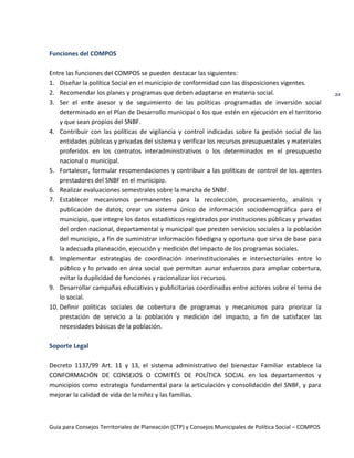 Guía para Consejos Territoriales de Planeación (CTP) y Consejos Municipales de Política Social – COMPOS 
24 
Funciones del COMPOS 
Entre las funciones del COMPOS se pueden destacar las siguientes: 
1. Diseñar la política Social en el municipio de conformidad con las disposiciones vigentes. 
2. Recomendar los planes y programas que deben adaptarse en materia social. 
3. Ser el ente asesor y de seguimiento de las políticas programadas de inversión social determinado en el Plan de Desarrollo municipal o los que estén en ejecución en el territorio y que sean propios del SNBF. 
4. Contribuir con las políticas de vigilancia y control indicadas sobre la gestión social de las entidades públicas y privadas del sistema y verificar los recursos presupuestales y materiales proferidos en los contratos interadministrativos o los determinados en el presupuesto nacional o municipal. 
5. Fortalecer, formular recomendaciones y contribuir a las políticas de control de los agentes prestadores del SNBF en el municipio. 
6. Realizar evaluaciones semestrales sobre la marcha de SNBF. 
7. Establecer mecanismos permanentes para la recolección, procesamiento, análisis y publicación de datos; crear un sistema único de información sociodemográfica para el municipio, que integre los datos estadísticos registrados por instituciones públicas y privadas del orden nacional, departamental y municipal que presten servicios sociales a la población del municipio, a fin de suministrar información fidedigna y oportuna que sirva de base para la adecuada planeación, ejecución y medición del impacto de los programas sociales. 
8. Implementar estrategias de coordinación interinstitucionales e intersectoriales entre lo público y lo privado en área social que permitan aunar esfuerzos para ampliar cobertura, evitar la duplicidad de funciones y racionalizar los recursos. 
9. Desarrollar campañas educativas y publicitarias coordinadas entre actores sobre el tema de lo social. 
10. Definir políticas sociales de cobertura de programas y mecanismos para priorizar la prestación de servicio a la población y medición del impacto, a fin de satisfacer las necesidades básicas de la población. 
Soporte Legal 
Decreto 1137/99 Art. 11 y 13, el sistema administrativo del bienestar Familiar establece la CONFORMACIÓN DE CONSEJOS O COMITÉS DE POLÍTICA SOCIAL en los departamentos y municipios como estrategia fundamental para la articulación y consolidación del SNBF, y para mejorar la calidad de vida de la niñez y las familias. 