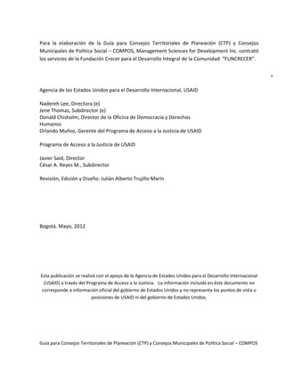 Guía para Consejos Territoriales de Planeación (CTP) y Consejos Municipales de Política Social – COMPOS 
3 
Para la elaboración de la Guía para Consejos Territoriales de Planeación (CTP) y Consejos Municipales de Política Social – COMPOS, Management Sciences for Development Inc. contrató los servicios de la Fundación Crecer para el Desarrollo Integral de la Comunidad “FUNCRECER”. 
Agencia de los Estados Unidos para el Desarrollo Internacional, USAID 
Nadereh Lee, Directora (e) 
Jene Thomas, Subdirector (e) 
Donald Chisholm, Director de la Oficina de Democracia y Derechos Humanos 
Orlando Muñoz, Gerente del Programa de Acceso a la Justicia de USAID 
Programa de Acceso a la Justicia de USAID 
Javier Said, Director 
César A. Reyes M., Subdirector 
Revisión, Edición y Diseño: Julián Alberto Trujillo Marín 
Bogotá. Mayo, 2012 
Esta publicación se realizó con el apoyo de la Agencia de Estados Unidos para el Desarrollo Internacional (USAID) a través del Programa de Acceso a la Justicia. La información incluida en éste documento no corresponde a información oficial del gobierno de Estados Unidos y no representa los puntos de vista o posiciones de USAID ni del gobierno de Estados Unidos. 
 