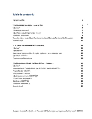 Guía para Consejos Territoriales de Planeación (CTP) y Consejos Municipales de Política Social – COMPOS 
4 
Tabla de contenido 
PRESENTACIÓN 
CONSEJO TERRITORIAL DE PLANEACIÓN 
¿Qué es? 
¿Quiénes lo integran? 
¿Qué hacen y qué importancia tienen? 
Funciones Relevantes 
Aspectos claves para el buen funcionamiento del Consejo Territorial de Planeación 
Soporte Legal 
EL PLAN DE ORDENAMIENTO TERRITORIAL 
¿Qué es? 
Tipos de Plan 
Vigencia de los contenidos de corto, mediano y largo plazo del plan 
¿Qué es la revisión? 
Fundamentos Normativos 
CONSEJO MUNICIPAL DE POLÍTICA SOCIAL - COMPOS - 
¿Qué es? 
Importancia del Consejo Municipal de Política Social - COMPOS – 
Propósitos del COMPOS 
Principios del COMPOS 
¿Quiénes conforman el COMPOS? 
Organización del COMPOS 
Objetivo del COMPOS 
Funciones del COMPOS 
Soporte Legal 
5 
7 
7 
7 
7 
8 
10 
11 
14 
14 
14 
15 
15 
18 
20 
20 
20 
21 
22 
22 
23 
23 
24 
24 
 