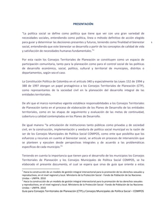 Guía para Consejos Territoriales de Planeación (CTP) y Consejos Municipales de Política Social – COMPOS 
5 
PRESENTACIÓN 
“La política social se define como política que tiene que ver con una gran variedad de necesidades sociales, entendiendo como política, línea o método definitivo de acción elegido para guiar y determinar las decisiones presentes y futuras, teniendo como finalidad el bienestar social, entendiendo que este bienestar se desarrolla a partir de los conceptos de calidad de vida y satisfacción de necesidades humanas fundamentales.1” 
Por esta razón los Consejos Territoriales de Planeación se constituyen como un espacio de participación comunitaria, tanto para la planeación como para el control social de las políticas de desarrollo económico, social, político, cultural y territorial de municipios, distritos o departamentos, según sea el caso. 
La Constitución Política de Colombia en el artículo 340 y especialmente las Leyes 152 de 1994 y 388 de 1997 otorgan un papel protagónico a los Consejos Territoriales de Planeación (CTP), como representantes de la sociedad civil en la planeación del desarrollo integral de las entidades territoriales. 
De ahí que el marco normativo vigente establece responsabilidades a los Consejos Territoriales de Planeación tanto en el proceso de elaboración de los Planes de Desarrollo de las entidades territoriales, como en las etapas de seguimiento y evaluación de las metas de continuidad, cobertura y calidad contempladas en los Planes de Desarrollo. 
De igual manera “la articulación de instituciones tanto públicas como privadas y de sociedad civil, en la construcción, implementación y veeduría de política social municipal es la razón de ser de los Consejos Municipales de Política Social COMPOS, como ente que posibilita que los esfuerzos y recursos en cuanto al bienestar social, se articule en procesos de intervención que se planteen y ejecuten desde perspectivas integrales y de acuerdo a las problemáticas específicas de cada municipio.2” 
Teniendo en cuenta la importancia que tienen para el desarrollo de los municipios los Consejos Territoriales de Planeación y los Consejos Municipales de Política Social COMPOS, se ha elaborado el presente documento, el cual se espera que sirva de guía que oriente a estas 
1 Hacia la construcción de un modelo de gestión integral intersectorial para la promoción de los derechos sexuales y reproductivos, en el nivel regional y local. Ministerio de la Protección Social - Fondo de Población de las Naciones Unidas – UNFPA. 2010 
2 Hacia la construcción de un modelo de gestión integral intersectorial para la promoción de los derechos sexuales y reproductivos, en el nivel regional y local. Ministerio de la Protección Social - Fondo de Población de las Naciones Unidas – UNFPA. 2010  