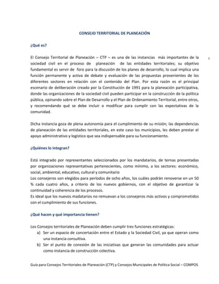 Guía para Consejos Territoriales de Planeación (CTP) y Consejos Municipales de Política Social – COMPOS 
7 
CONSEJO TERRITORIAL DE PLANEACIÓN 
¿Qué es? 
El Consejo Territorial de Planeación – CTP – es una de las instancias más importantes de la sociedad civil en el proceso de planeación de las entidades territoriales; su objetivo fundamental es servir de foro para la discusión de los planes de desarrollo, lo cual implica una función permanente y activa de debate y evaluación de las propuestas provenientes de los diferentes sectores en relación con el contenido del Plan. Por esta razón es el principal escenario de deliberación creado por la Constitución de 1991 para la planeación participativa, donde las organizaciones de la sociedad civil pueden participar en la construcción de la política pública, opinando sobre el Plan de Desarrollo y el Plan de Ordenamiento Territorial, entre otros, y recomendando qué se debe incluir o modificar para cumplir con las expectativas de la comunidad. 
Dicha instancia goza de plena autonomía para el cumplimiento de su misión; las dependencias de planeación de las entidades territoriales, en este caso los municipios, les deben prestar el apoyo administrativo y logístico que sea indispensable para su funcionamiento. 
¿Quiénes lo integran? 
Está integrado por representantes seleccionados por los mandatarios, de ternas presentadas por organizaciones representativas pertenecientes, como mínimo, a los sectores: económico, social, ambiental, educativo, cultural y comunitario 
Los consejeros son elegidos para períodos de ocho años, los cuáles podrán renoverse en un 50 % cada cuatro años, a criterio de los nuevos gobiernos, con el objetivo de garantizar la continuidad y coherencia de los procesos. 
Es ideal que los nuevos madatarios no remuevan a los consejeros más activos y comprometidos con el cumplimiento de sus funciones. 
¿Qué hacen y qué importancia tienen? 
Los Consejos territoriales de Planeación deben cumplir tres funciones estratégicas: 
a) Ser un espacio de concertación entre el Estado y la Sociedad Civil, ya que operan como una instancia consultiva. 
b) Ser el punto de conexión de las iniciativas que generan las comunidades para actuar como instancia de construcción colectiva.  