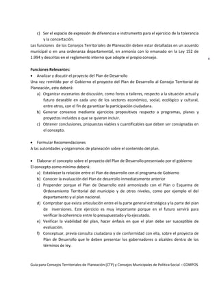 Guía para Consejos Territoriales de Planeación (CTP) y Consejos Municipales de Política Social – COMPOS 
8 
c) Ser el espacio de expresión de diferencias e instrumento para el ejercicio de la tolerancia y la concertación. 
Las funciones de los Consejos Territoriales de Planeación deben estar detalladas en un acuerdo municipal o en una ordenanza departamental, en armonía con lo emanado en la Ley 152 de 1.994 y descritas en el reglamento interno que adopte el propio consejo. 
Funciones Relevantes: Analizar y discutir el proyecto del Plan de Desarrollo 
Una vez remitido por el Gobierno el proyecto del Plan de Desarrollo al Consejo Territorial de Planeación, este deberá: 
a) Organizar escenarios de discusión, como foros o talleres, respecto a la situación actual y futuro deseable en cada uno de los sectores económico, social, ecológico y cultural, entre otros, con el fin de garantizar la participación ciudadana. 
b) Generar consenso mediante ejercicios propositivos respecto a programas, planes y proyectos incluidos o que se quieran incluir. 
c) Obtener conclusiones, propuestas viables y cuantificables que deben ser consignadas en el concepto. 
Formular Recomendaciones 
A las autoridades y organismos de planeación sobre el contenido del plan. 
Elaborar el concepto sobre el proyecto del Plan de Desarrollo presentado por el gobierno 
El concepto como mínimo deberá: 
a) Establecer la relación entre el Plan de desarrollo con el programa de Gobierno 
b) Conocer la evaluación del Plan de desarrollo inmediatamente anterior 
c) Propender porque el Plan de Desarrollo esté armonizado con el Plan o Esquema de Ordenamiento Territorial del municipio y de otros niveles, como por ejemplo el del departamento y el plan nacional. 
d) Comprobar que exista articulación entre el la parte general estratégica y la parte del plan de inversiones. Este ejercicio es muy importante porque en el futuro servirá para verificar la coherencia entre lo presupuestado y lo ejecutado. 
e) Verificar la viabilidad del plan, hacer énfasis en que el plan debe ser susceptible de evaluación. 
f) Conceptuar, previa consulta ciudadana y de conformidad con ella, sobre el proyecto de Plan de Desarrollo que le deben presentar los gobernadores o alcaldes dentro de los términos de ley. 
 
