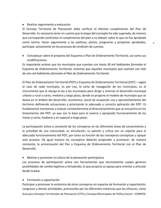Guía para Consejos Territoriales de Planeación (CTP) y Consejos Municipales de Política Social – COMPOS 
9 
Realizar seguimiento y evaluación 
El Consejo Territorial de Planeación debe verificar el efectivo cumplimiento del Plan de Desarrollo. Es necesario tener en cuenta que la etapa del concepto ha sido superada, de manera que corresponde confrontar el cumplimiento del plan y no debatir sobre lo que no fue aprobado como norma. Hacer seguimiento a las políticas, planes, programas y proyectos aprobados, participar activamente en los procesos de rendición de cuentas. 
Conceptuar sobre el proyecto del Esquema o Plan de Ordenamiento Territorial, así como sus modificaciones. 
Es importante aclarar que los municipios que cuentan con hasta 30 mil habitantes formulan el Esquema de Ordenamiento Territorial, mientras que aquellos municipios que cuentan con más de cien mil habitantes formulan el Plan de Ordenamiento Territorial. 
El Plan de Ordenamiento Territorial (POT) o Esquema de Ordenamiento Territorial (EOT) – según el caso de cada municipio, es por Ley, la carta de navegación de los municipios, es el instrumento que le otorga la ley a los municipios para dirigir y orientar el desarrollo municipal urbano y rural a corto, mediano y largo plazo, donde se propone el modelo de municipio que se desea en el ámbito del desarrollo, económico, social de ocupación uso y aprovechamiento del territorio definiendo actuaciones y priorizando la adecuada y correcta aplicación del POT. Es fundamental monitorear y evaluar constantemente el direccionamiento que se encuentra en los lineamientos del POT, ya que son la base para el avance y apropiado funcionamiento de las metas a corto, mediano y en especial a largo plazo. 
La participación activa y constante de los consejeros en las diferentes áreas de conocimiento y la actividad de una comunidad, su vinculación, su opinión y crítica son un soporte para el adecuado funcionamiento del POT, por tanto es función de los consejeros conceptuar y apoyar este proceso. De igual manera los consejeros deberán propender y promover, de manera constante, la armonización del Pan o Esquema de Ordenamiento Territorial con el Plan de Desarrollo. 
Motivar y promover la cultura de la planeación participativa 
Los procesos de participación activa son herramientas que técnicamente usadas generan posibilidades de cambio legítimo y fortalecido, lo que propicia un apoyo para orientar y articular desde la base. 
Formación y capacitación 
Participar y promover la asistencia de otros consejeros en espacios de formación y capacitación, congresos y demás actividades, promovidas por las diferentes instancias que las ofrezcan, como  