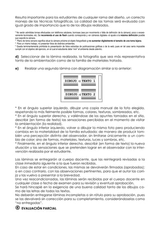 Resulta importante para los estudiantes de cualquier rama del diseño, un correcto
manejo de las técnicas fotográficas. La calidad de las tomas será evaluada con
igual grado de importancia que la de los dibujos realizados.
* No serán admitidas tomas efectuadas con teléfonos celulares, borrosas (sea por movimiento o falta de definición de la cámara); poco o excesi-
vamente iluminadas; etc. Se recomienda el uso de flash cuando corresponda y -en cámaras digitales- el ajuste a la máxima definición posible
que soporte la cámara.
* Plano de toma cercano significa situar la cámara próxima al objeto fotografiado y no aumentar digitalmente el tamaño de una toma lejana.
* Para un mismo trabajo, no presentar fotos de distintos ambientes.
* Queda terminantemente prohibida la presentación de fotos extraídas de publicaciones gráficas o de la web; pues en tal caso sería imposible
cumplir con el objetivo del ejercicio, en el cual el estudiante debe “vivir” el ambiente desde adentro.
d) Seleccionar de la lámina realizada, la fotografía que sea más representativa
tanto de la ambientación como de la familia de materiales tratada.
e) Realizar una segunda lámina con diagramación similar a la anterior:
* En el ángulo superior izquierdo, dibujar una copia manual de la foto elegida,
respetando lo más fielmente posible formas, colores, texturas, sombreados, etc.
* En el ángulo superior derecho, y valiéndose de los apuntes tomados en el sitio,
describir (en forma de texto) las sensaciones percibidas en el momento de visitar
la ambientación (la realidad).
* En el ángulo inferior izquierdo, volver a dibujar la misma foto pero produciendo
cambios en la materialidad de la familia estudiada; de manera de producir tam-
bién una percepción distinta del observador, sin limitarse únicamente a un cam-
bio de color; sino de formas, materiales, texturas, luces y sombras, etc.
* Finalmente, en el ángulo inferior derecho, describir (en forma de texto) la nueva
situación y las sensaciones que se pretenden lograr en el observador con la inter-
vención realizada por el estudiante.
Las láminas se entregarán al cuerpo docente, que las reintegrará revisadas a la
clase inmediata siguiente a la que fueron recibidas.
En caso de estar en condiciones, las mismas se devolverán firmadas (aprobadas);
o en caso contrario, con las observaciones pertinentes, para que el autor las corri-
ja y las vuelva a presentar a la brevedad.
Una vez reacondicionadas, las láminas serán recibidas por el cuerpo docente en
cualquier clase o fecha de examen para su revisión y eventual aprobación.
Se hará hincapié en la exigencia de una buena calidad tanto de los dibujos co-
mo de las letras de todos los textos.
No deberán entregarse láminas incompletas o sin rótulo para su aprobación, pues
se las devolverá sin corrección para su completamiento, considerándoselas como
“no entregadas”.
 EVALUACIÓN PARCIAL
DIBUJO TEXTO 1
DIBUJO TEXTO 2
 