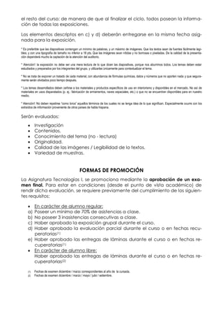 el resto del curso; de manera de que al finalizar el ciclo, todos posean la informa-
ción de todas las exposiciones.
Los elementos descriptos en c) y d) deberán entregarse en la misma fecha asig-
nada para la exposición.
* Es preferible que las diapositivas contengan un mínimo de palabras, y un máximo de imágenes. Que los textos sean de fuentes fácilmente legi-
bles; y con una tipografía de tamaño no inferior a 18 pts. Que las imágenes sean nítidas y no borrosas o pixeladas. De la calidad de la presenta-
ción dependerá mucho la captación de la atención del auditorio.
* Atención!: la exposición no debe ser una mera lectura de lo que dicen las diapositivas, porque nos aburrimos todos. Los temas deben estar
estudiados y preparados por los integrantes del grupo, y utilizarlas únicamente para contextualizar el tema.
* No se trata de exponer un tratado de cada material, con abundancia de fórmulas químicas, datos y números que no aporten nada y que segura-
mente serán olvidados poco tiempo después.
* Los temas desarrollados deben ceñirse a los materiales y productos específicos de uso en interiorismo y disponibles en el mercado. No así de
materiales en usos disparatados (p. ej.: fabricación de armamentos, naves espaciales, etc.) o que no se encuentran disponibles para en nuestro
medio.
* Atención!: No deben repetirse “como loros” aquellos términos de los cuales no se tenga idea de lo que significan. Especialmente ocurre con los
extraídos de información proveniente de otros países de habla hispana.
Serán evaluados:
Investigación
Contenidos.
Conocimiento del tema (no - lectura)
Originalidad.
Calidad de las imágenes / Legibilidad de lo textos.
Variedad de muestras.
FORMAS DE PROMOCIÓN
La Asignatura Tecnologías I, se promociona mediante la aprobación de un exa-
men final. Para estar en condiciones (desde el punto de vista académico) de
rendir dicha evaluación, se requiere previamente del cumplimiento de los siguien-
tes requisitos:
En carácter de alumno regular:
a) Poseer un mínimo de 70% de asistencias a clase.
b) No poseer 3 inasistencias consecutivas a clase.
c) Haber aprobado la exposición grupal durante el curso.
d) Haber aprobado la evaluación parcial durante el curso o en fechas recu-
peratorias(1)
e) Haber aprobado las entregas de láminas durante el curso o en fechas re-
cuperatorias(1)
En carácter de alumno libre:
Haber aprobado las entregas de láminas durante el curso o en fechas re-
cuperatorias(2)
(1) Fechas de examen diciembre / marzo correspondientes al año de la cursada.
(2) Fechas de examen diciembre / marzo / mayo / julio / setiembre.
 