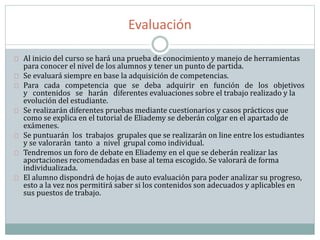 Evaluación
Al inicio del curso se hará una prueba de conocimiento y manejo de herramientas
para conocer el nivel de los alumnos y tener un punto de partida.
Se evaluará siempre en base la adquisición de competencias.
Para cada competencia que se deba adquirir en función de los objetivos
y contenidos se harán diferentes evaluaciones sobre el trabajo realizado y la
evolución del estudiante.
Se realizarán diferentes pruebas mediante cuestionarios y casos prácticos que
como se explica en el tutorial de Eliademy se deberán colgar en el apartado de
exámenes.
Se puntuarán los trabajos grupales que se realizarán on line entre los estudiantes
y se valorarán tanto a nivel grupal como individual.
Tendremos un foro de debate en Eliademy en el que se deberán realizar las
aportaciones recomendadas en base al tema escogido. Se valorará de forma
individualizada.
El alumno dispondrá de hojas de auto evaluación para poder analizar su progreso,
esto a la vez nos permitirá saber si los contenidos son adecuados y aplicables en
sus puestos de trabajo.
 