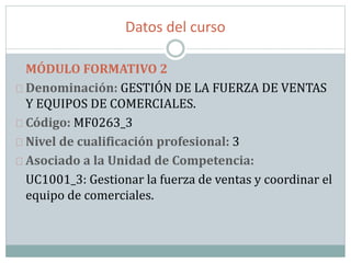 Datos del curso
MÓDULO FORMATIVO 2
Denominación: GESTIÓN DE LA FUERZA DE VENTAS
Y EQUIPOS DE COMERCIALES.
Código: MF0263_3
Nivel de cualificación profesional: 3
Asociado a la Unidad de Competencia:
UC1001_3: Gestionar la fuerza de ventas y coordinar el
equipo de comerciales.
 