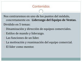 Contenidos
Nos centraremos en uno de los puntos del módulo,
concretamente en: Liderazgo del Equipo de Ventas.
Dividido en 5 temas:
Dinamización y dirección de equipos comerciales.
Estilos de mando y liderazgo.
Las funciones de un líder.
La motivación y reanimación del equipo comercial.
El líder como mentor.
 