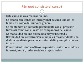 ¿En qué consiste el curso?
Este curso se va a realizar on line.
Se establecen fechas de inicio y final de cada uno de los
temas, así como del curso en general.
Se mantendrá un contacto permanente con el profesor-
tutor, así como con el resto de compañeros del curso.
La modalidad on line ofrece una mayor libertad y
flexibilidad en la realización, aunque es recomendable una
dedicación diaria para poder estar al día y cumplir con las
tareas.
Conocimientos informáticos requeridos: entorno windows,
internet, e-mail, redes sociales y repositorios.
 
