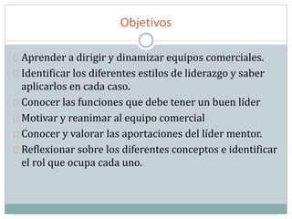 Objetivos
Aprender a dirigir y dinamizar equipos comerciales.
Identificar los diferentes estilos de liderazgo y saber
aplicarlos en cada caso.
Conocer las funciones que debe tener un buen líder
Motivar y reanimar al equipo comercial
Conocer y valorar las aportaciones del líder mentor.
Reflexionar sobre los diferentes conceptos e identificar
el rol que ocupa cada uno.
 