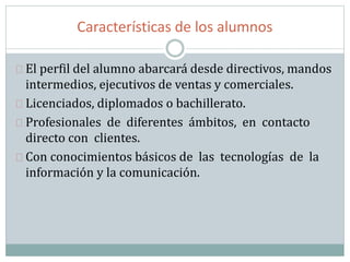 Características de los alumnos
El perfil del alumno abarcará desde directivos, mandos
intermedios, ejecutivos de ventas y comerciales.
Licenciados, diplomados o bachillerato.
Profesionales de diferentes ámbitos, en contacto
directo con clientes.
Con conocimientos básicos de las tecnologías de la
información y la comunicación.
 
