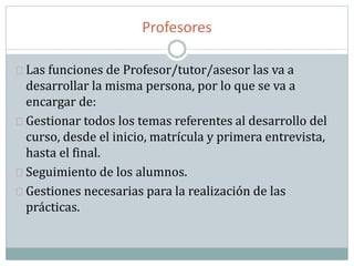 Profesores
Las funciones de Profesor/tutor/asesor las va a
desarrollar la misma persona, por lo que se va a
encargar de:
Gestionar todos los temas referentes al desarrollo del
curso, desde el inicio, matrícula y primera entrevista,
hasta el final.
Seguimiento de los alumnos.
Gestiones necesarias para la realización de las
prácticas.
 