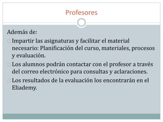 Profesores
Además de:
Impartir las asignaturas y facilitar el material
necesario: Planificación del curso, materiales, procesos
y evaluación.
Los alumnos podrán contactar con el profesor a través
del correo electrónico para consultas y aclaraciones.
Los resultados de la evaluación los encontrarán en el
Eliademy.
 